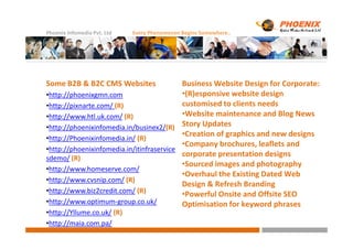 Phoenix Infomedia Pvt. Ltd Every Phenomenon Begins Somewhere..
Some B2B & B2C CMS Websites
•http://phoenixgmn.com
•http://pixnarte.com/ (R)
•http://www.htl.uk.com/ (R)
•http://phoenixinfomedia.in/businex2/(R)
Business Website Design for Corporate:
•(R)esponsive website design
customised to clients needs
•Website maintenance and Blog News
Story Updates•http://phoenixinfomedia.in/businex2/(R)
•http://Phoenixinfomedia.in/ (R)
•http://phoenixinfomedia.in/itinfraservice
sdemo/ (R)
•http://www.homeserve.com/
•http://www.cvsnip.com/ (R)
•http://www.biz2credit.com/ (R)
•http://www.optimum-group.co.uk/
•http://Yllume.co.uk/ (R)
•http://maia.com.pa/
Story Updates
•Creation of graphics and new designs
•Company brochures, leaflets and
corporate presentation designs
•Sourced images and photography
•Overhaul the Existing Dated Web
Design & Refresh Branding
•Powerful Onsite and Offsite SEO
Optimisation for keyword phrases
 