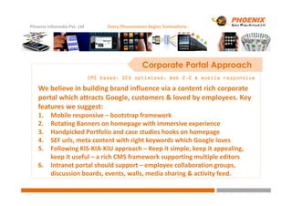 Phoenix Infomedia Pvt. Ltd Every Phenomenon Begins Somewhere..
Corporate Portal Approach
CMS based, SEO optimized, Web 2.0 & mobile responsiveCMS based, SEO optimized, Web 2.0 & mobile responsiveCMS based, SEO optimized, Web 2.0 & mobile responsiveCMS based, SEO optimized, Web 2.0 & mobile responsive
We believe in building brand influence via a content rich corporate
portal which attracts Google, customers & loved by employees. Key
features we suggest:features we suggest:
1. Mobile responsive – bootstrap framework
2. Rotating Banners on homepage with immersive experience
3. Handpicked Portfolio and case studies hooks on homepage
4. SEF urls, meta content with right keywords which Google loves
5. Following KIS-KIA-KIU approach – Keep it simple, keep it appealing,
keep it useful – a rich CMS framework supporting multiple editors
6. Intranet portal should support – employee collaboration groups,
discussion boards, events, walls, media sharing & activity feed.
 