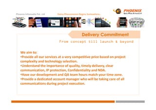 Phoenix Infomedia Pvt. Ltd Every Phenomenon Begins Somewhere..
Delivery Commitment
From concept till launch & beyondFrom concept till launch & beyondFrom concept till launch & beyondFrom concept till launch & beyond
We aim to:
•Provide all our services at a very competitive price based on project•Provide all our services at a very competitive price based on project
complexity and technology selection.
•Understand the importance of quality, timely delivery, clear
communication, IP protection, Confidentiality and NDA.
•Have our development and QA team hours match your time zone.
•Provide a dedicated account manager who will be taking care of all
communications during project execution.
 