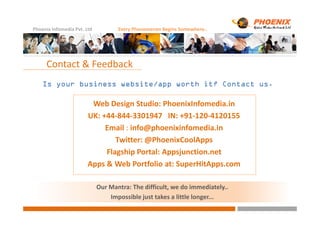 Phoenix Infomedia Pvt. Ltd Every Phenomenon Begins Somewhere..
Is yourIs yourIs yourIs your business website/app worth it? Contact us.business website/app worth it? Contact us.business website/app worth it? Contact us.business website/app worth it? Contact us.
Contact & Feedback
Web Design Studio: PhoenixInfomedia.in
UK: +44-844-3301947 IN: +91-120-4120155UK: +44-844-3301947 IN: +91-120-4120155
Email : info@phoenixinfomedia.in
Twitter: @PhoenixCoolApps
Flagship Portal: Appsjunction.net
Apps & Web Portfolio at: SuperHitApps.com
Our Mantra: The difficult, we do immediately..
Impossible just takes a little longer...
 