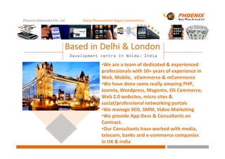Phoenix Infomedia Pvt. Ltd Every Phenomenon Begins Somewhere..
Development centre in Noida, IndiaDevelopment centre in Noida, IndiaDevelopment centre in Noida, IndiaDevelopment centre in Noida, India
Based in Delhi & London
•We are a team of dedicated & experienced
professionals with 10+ years of experience in
Web, Mobile, eCommerce & mCommerceWeb, Mobile, eCommerce & mCommerce
•We have done some really amazing PHP,
Joomla, Wordpress, Magento, OS Commerce,
Web 2.0 websites, micro sites &
social/professional networking portals
•We manage SEO, SMM, Video Marketing
•We provide App Devs & Consultants on
Contract.
•Our Consultants have worked with media,
telecom, banks and e-commerce companies
in UK & India
 