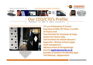 Phoenix Infomedia Pvt. Ltd Every Phenomenon Begins Somewhere..
Speaker on Web & Apps Subjects
Our CEO/CTO’s Profile
17+ yrs of Enterprise IT Career:-
Execution of NSIC STP Phase 2 as CMC-
SI Project LeadSI Project Lead
Tech Architect for Container & Cargo
System for Concor India
Tech Architect for British telecom’s
Supportal – Mission Critical supply
chain management
Advisory Panel of UK App Design
Awards appdesignawards.co.uk
Founder of London’s #1 Monthly Apps
Tech Meetup - Appsjunction
 