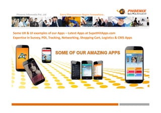 Phoenix Infomedia Pvt. Ltd Every Phenomenon Begins Somewhere..
Some UX & UI examples of our Apps – Latest Apps at SupetHitApps.com
Expertise in Survey, POI, Tracking, Networking, Shopping Cart, Logistics & CMS Apps
 