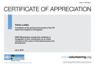 Certificate of Appreciation
United Nations Volunteers is administered by the United Nations Development Programme (UNDP)
onlinevolunteering.org
This online volunteering collaboration was enabled through the Online Volunteering
service of the United Nations Volunteers programme according to its Terms of Use
Telmo Leitão
Translation of the technical documents of the F/S
report from English to Portuguese
UNDP Mozambique awards this certificate in
recognition of your contribution as an online
volunteer to the cause of international peace and
development.
Jul 2, 2015
Reference: 1065722/59302
 