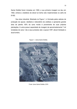 10
Santa Clotilde foram iniciadas em 1950, e sua primeira moagem se deu em
1952, embora a destilaria de álcool só tenha sido implementada na safra de
81/82.
Sua área industrial, Mostrada na Figura 1, é formada pelos setores de
produção de açúcar, destilaria e laboratório de análises e apresenta grande
área de plantio: 60% da cana moída é proveniente de suas próprias
plantações. A usina possui capacidade de moagem de aproximadamente 7 mil
toneladas de cana / dia e seus produtos são o açúcar VHP, álcool hidratado e
ácool anidro.
Figura 1 – Usina Santa Clotilde.
Fonte: Usina Santa Clotilde, 2016
 