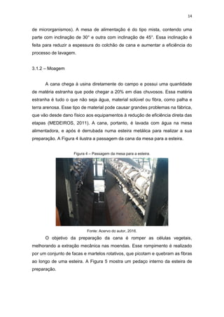 14
de microrganismos). A mesa de alimentação é do tipo mista, contendo uma
parte com inclinação de 30° e outra com inclinação de 45°. Essa inclinação é
feita para reduzir a espessura do colchão de cana e aumentar a eficiência do
processo de lavagem.
3.1.2 – Moagem
A cana chega à usina diretamente do campo e possui uma quantidade
de matéria estranha que pode chegar a 20% em dias chuvosos. Essa matéria
estranha é tudo o que não seja água, material solúvel ou fibra, como palha e
terra arenosa. Esse tipo de material pode causar grandes problemas na fábrica,
que vão desde dano físico aos equipamentos à redução de eficiência direta das
etapas (MEDEIROS, 2011). A cana, portanto, é lavada com água na mesa
alimentadora, e após é derrubada numa esteira metálica para realizar a sua
preparação. A Figura 4 ilustra a passagem da cana da mesa para a esteira.
Figura 4 – Passagem da mesa para a esteira.
Fonte: Acervo do autor, 2016.
O objetivo da preparação da cana é romper as células vegetais,
melhorando a extração mecânica nas moendas. Esse rompimento é realizado
por um conjunto de facas e martelos rotativos, que picotam e quebram as fibras
ao longo de uma esteira. A Figura 5 mostra um pedaço interno da esteira de
preparação.
 