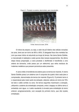 15
Figura 5 – Picotador na esteira, desmontado, para manutenção.
Fonte: Acervo do autor, 2016.
O índice de preparo, ou seja, o valor de pol relativo das células rompidas
da cana, deve ser em torno de 90% a 95%. O desgaste físico dos martelos faz
com que esse índice vá reduzindo ao longo do tempo. Na Usina Santa Clotilde,
a manutenção é realizada a cada quinze dias nesses equipamentos. Na última
etapa dessa preparação, a cana picotada e desfibrada é transferida a uma
esteira de borracha, onde passa por um eletroímã, que retira resíduos de
materiais metálicos que possam porventura estar presentes.
A cana então é transferida da esteira para os ternos de moenda. A Usina
Santa Clotilde possui um sistema com 5 conjuntos de quatro rolos cada para a
compressão, denominados de ternos de moenda (Figura 6). O primeiro terno é
o responsável pela maior parte da extração, obtendo valores em torno de 70%
de todo o caldo contido na cana. Os ternos seguintes maximizam a extração,
utilizando o sistema de embebição composta, onde o bagaço no último terno é
embebido com água, e o caldo resultante é enviado para embebição do terno
anterior, progressivamente, com exceção do primeiro terno, que não recebe
embebição.
 