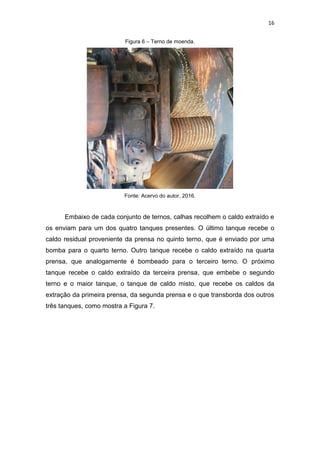 16
Figura 6 – Terno de moenda.
Fonte: Acervo do autor, 2016.
Embaixo de cada conjunto de ternos, calhas recolhem o caldo extraído e
os enviam para um dos quatro tanques presentes. O último tanque recebe o
caldo residual proveniente da prensa no quinto terno, que é enviado por uma
bomba para o quarto terno. Outro tanque recebe o caldo extraído na quarta
prensa, que analogamente é bombeado para o terceiro terno. O próximo
tanque recebe o caldo extraído da terceira prensa, que embebe o segundo
terno e o maior tanque, o tanque de caldo misto, que recebe os caldos da
extração da primeira prensa, da segunda prensa e o que transborda dos outros
três tanques, como mostra a Figura 7.
 