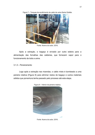 17
Figura 7 – Tanques de recolhimento de caldo da usina Santa Clotilde.
Fonte: Acervo do autor, 2016.
Após a extração, o bagaço é enviado por outra esteira para a
alimentação das fornalhas das caldeiras, que fornecem vapor para o
funcionamento de toda a usina.
3.1.3 – Peneiramento
Logo após a extração nas moendas, o caldo misto é bombeado a uma
peneira rotativa (Figura 8) para eliminar restos de bagaço e outros materiais
sólidos que porventura tenha passado pelo processo até esta etapa.
Figura 8 – Interior da peneira rotativa.
Fonte: Acervo do autor, 2016.
 