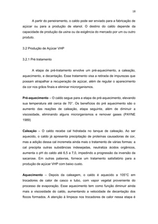 18
A partir do peneiramento, o caldo pode ser enviado para a fabricação de
açúcar ou para a produção de etanol. O destino do caldo depende da
capacidade de produção da usina ou da exigência do mercado por um ou outro
produto.
3.2 Produção de Açúcar VHP
3.2.1 Pré tratamento
A etapa de pré-tratamento envolve um pré-aquecimento, a caleação,
aquecimento, e decantação. Esse tratamento visa a retirada de impurezas que
possam atrapalhar a recuperação de açúcar, além de regular o aparecimento
da cor nos grãos finais e eliminar microrganismos.
Pré-aquecimento – O caldo segue para a etapa de pré-aquecimento, elevando
sua temperatura até cerca de 70°. Os benefícios do pré aquecimento são o
aumento das reações de caleação, etapa seguinte, além de diminuir a
viscosidade, eliminando alguns microrganismos e remover gases (PAYNE
1989)
Caleação – O caldo recebe cal hidratada no tanque de caleação. Ao ser
aquecido, o caldo já apresenta precipitação de proteínas causadoras de cor,
mas a adição dessa cal incremeta ainda mais o tratamento de várias formas: a
cal precipita outras substâncias indesejadas, neutraliza ácidos orgânicos,
aumenta o pH do caldo até 6,5 a 7,0, impedindo a progressão da inversão da
sacarose. Em outras palavras, fornece um tratamento satisfatório para a
produção de açúcar VHP com baixo custo.
Aquecimento – Depois da caleagem, o caldo é aquecido a 105°C em
trocadores de calor de casco e tubo, com vapor vegetal proveniente do
processo de evaporação. Esse aquecimento tem como função diminuir ainda
mais a viscosidade do caldo, aumentando a velocidade de decantação dos
flocos formados. A atenção à limpeza nos trocadores de calor nessa etapa é
 