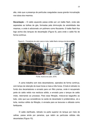 19
alta, visto que a presença de partículas coaguladas causa grande incrustração
nos tubos dos mesmos.
Decantação – O caldo aquecido passa então por um balão flash, onde são
separadas as bolhas de gás, formadas pela diminuição da solubilidade das
mesmas, e onde é adicionado um polímero como floculante. O balão flash fica
logo acima dos tanques de decantação (Figura 9), para onde o caldo flui de
forma contínua.
Figura 9 – Trocadores de calor casco e tubo, balão flash e tanque de decantação.
Fonte: Acervo do autor, 2016.
A usina trabalha com dois decantadores, operados de forma contínua,
com tempo de retenção de duas horas e meia a três horas. O lodo é retirado no
fundo dos decantadores e enviado para um filtro prensa, onde é recuperado
parte do caldo retido nos resíduos sólido, e enviado para o tanque de caldo
misto, retornando ao processo. Para essa filtração, mistura-se bagacilho ao
lodo, visto que sua consistência na saída do decantador é problemática. Já a
torta, resíduo sólido da filtração, é enviada para as lavouras e utilizada como
fertilizante.
O caldo clarificado, retirado na parte superior do tanque por meio de
calhas, passa ainda por peneiras, que retém as partículas sólidas não
decantadas (Figura 10).
 