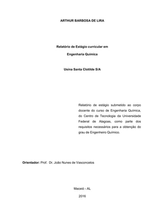 ARTHUR BARBOSA DE LIRA
Relatório de Estágio curricular em
Engenharia Química
Usina Santa Clotilde S/A
Relatório de estágio submetido ao corpo
docente do curso de Engenharia Química,
do Centro de Tecnologia da Universidade
Federal de Alagoas, como parte dos
requisitos necessários para a obtenção do
grau de Engenheiro Químico.
Orientador: Prof. Dr. João Nunes de Vasconcelos
Maceió - AL
2016
 