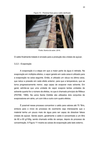 20
Figura 10 – Peneiras fixas para o caldo clarificado.
Fonte: Acervo do autor, 2016.
O caldo finalmente tratado é enviado para a produção dos cristais de açúcar.
3.2.2 – Evaporação
A evaporação é a etapa em que a maior parte da água é retirada. Na
evaporação em múltiplos efeitos, o vapor gerado em cada caixa é utilizado para
a evaporação na caixa seguinte. Então, é utilizado um vácuo na última caixa,
que reduz a pressão em cada efeito anterior, para que a temperatura, que se
torna progressivamente menor, seja capaz de evaporar mais solvente. Em
geral, admite-se que uma unidade de vapor evapora tantas unidades de
solvente quanto for o número de efeitos, no que é chamado princípio de Rillieux
(PAYNE, 1989). Na usina Santa Clotilde são utilizados dois conjuntos de
evaporadores em série, um com três e outro com quatro efeitos.
É possível nesse processo concentrar o caldo para valores até 75 °Brix,
embora para o início do processo de cozimento seja interessante que o
material tenha um pouco mais de água para ser capaz de dissolver falsos
cristais de açúcar. Sendo assim, geralmente o caldo é concentrado a um Brix
de 60 a 65 g/100g, sendo chamado então de xarope, depois do processo de
concentração. A Figura 11 mostra as caixas de evaporação pelo lado externo.
 