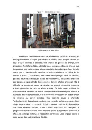 21
Figura 11 – Caixas de evaporação.
Fonte: Acervo do autor, 2016.
A operação das caixas de evaporação necessita de cuidados e atenção
em alguns detalhes. O vapor que alimenta a primeira caixa é vapor servido, ou
seja, o vapor saturado já passado pelas turbinas de geração de energia, com
pressão de 1,5 kgf/cm². Não é utilizado vapor superaquecido pois, embora sua
temperatura seja maior, o calor latente, resultado da mudança de fase, é muito
maior que o chamado calor sensível, e assim a eficiência da utilização do
mesmo é maior. O condensado nas caixas de evaporação deve ser retirado,
pois seu acúmulo pode reduzir a área de troca térmica, reduzindo a eficiência
das caixas. A água retirada dos segundo e terceiro efeitos, em geral, não é
utilizada na geração de vapor na caldeira, por possuir compostos orgânicos
voláteis presentes no caldo do efeito anterior. De todo modo, análises de
condutividade e presença de açúcar são realizadas diariamente para verificar a
qualidade desses condensados. Gases incondensáveis (como ar) podem entrar
no sistema ou serem gerados. Seu acúmulo causa o chamado
“embuchamento” das caixas e, portanto, sua remoção se faz necessária. Além
disso, o aumento da concentração do caldo provoca precipitação de materiais
que antes estavam solúveis, como o cálcio adicionado na caleagem. A
progressiva incrustração dos tubos faz com que os evaporadores diminuam a
eficiência ao longo do tempo e necessitem ser limpos. Essa limpeza ocorre a
cada quinze dias na Usina Santa Clotilde.
 