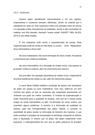 22
3.2.3 – Cozimento
Embora sejam semelhantes estruturalmente e em seu objetivo,
evaporadores e cozedores possuem diferenças, devido ao material que é
trabalhado em cada um. Nos cozedores é feita uma utilização maior de vácuos
e a operação é feita manualmente em bateladas, devido à alta viscosidade do
material, com Brix elevado, chamado “massa cozida” (HUGOT 1969, ALLES,
2013) e com efeito simples.
É nos cozedores onde ocorre a supersaturação do xarope. Essa
supersaturação pode ser divida em três fases, ou zonas: Zona Metaestável,
Zona intermediária e Zona Lábil.
Na zona metaestável, não ocorre formação de novos cristais. Há apenas
o crescimento dos cristais já existentes.
Na zona Intermediária, há a formação de cristais novos, mas apenas se
já existem cristais no sistema, além do crescimento dos mesmos.
Na zona lábil, há a geração espontânea de cristais novos, independente
da prévia existência de cristais ou não, além do crescimento desses.
A usina Santa Clotilde trabalha a produção de açúcar com semeadura
de grãos em xarope na zona metaestável. Com isso, obtém-se um bom
controle dos grãos, já que as sementes são preparadas previamente em
ambiente que pode ser melhor controlado. O controle da supersaturação é
então importante para a qualidade do produto, visto que se a massa cozida
chegar às zonas intermediária ou lábil, há formação de novos cristais, que
acarretam alguns problemas: O primeiro é a diminuição da qualidade do
produto, pela não homogeneidade dos grãos. Depois, o aumento na
quantidade de grãos resulta na diminuição do tamanho dos mesmos, o que
pode complicar o processo de recuperação na centrífuga, entupindo os orifícios
para a separação. E mesmo que os grãos não sejam exatamente muito
pequenos, a heterogeneidade faz com que os grãos pequenos se arranjem
 