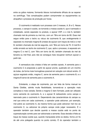 23
entre os grãos maiores, formando blocos incrivelmente difíceis de se separar
na centrífuga. Tais complicações podem comprometer os equipamentos ou
atrapalhar o processo de produção por horas.
O cozimento é realizado num processo com 3 massas, A, B e C. Nesse
processo, o xarope é cozido, se tornando a massa cozida A, que é semeado e
cristalizado, sendo separado no produto, o açúcar VHP, e o mel A, também
chamado mel de primeira ou mel rico, com um °Brix em torno de 80. Esse mel
segue então para o tacho ou vácuo de cozimento B, que analogamente é
separado no chamado magma B (cristais de açúcar com traços de mel) e o mel
B, também chamado de mel de segunda, com °Brix em torno de 70. O mel B é
então enviado ao tacho de cozimento C, que, após o processo, é separado em
magma C e mel C, com °Brix em torno de 60, também chamado de mel de
terceira ou mel final, pois não se consegue mais recuperar nenhum açúcar a
partir daí.
A semeadura dos cristais é feita em sentido oposto. A semente para o
cozimento C é preparada a partir de açúcar pronto, quebrado em um moinho
de bolas, da forma mais homogênea possível em solução com álcool anidro. O
açúcar esgotado então, magma C, serve de semente para o cozimento B, e o
magma B serve de semente para o cozimento A.
Entretanto, a etapa de cozimento, por ser feita de forma manual na
Santa Clotilde, admite muita flexibilidade, tornando-se a operação mais
complexa e mais variada. Sendo o magma C bem formado, pode ser utilizado
como semente do cozimento A, e o açúcar B redissolvido como xarope e
reenviado para o cozimento A. Dependendo das características do xarope ou
mel que entra em cada cozimento, o operador pode adicionar, por exemplo,
mel pobre ao cozimento A, da mesma forma que pode adicionar mel rico ao
cozimento C, ou adicionar do próprio xarope onde julgar necessário. É o
operador também que decide quando a massa cozida está no ponto de
supersaturação correto para ser adicionada a semente. Essa decisão é feita ao
toque da massa cozida que, quando manipulada entre os dedos, forma um fio
de até uma polegada quando no ponto correto. É do operador também a
 