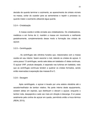 24
decisão de quando terminar o cozimento, ao aparecimento de cristais visíveis
na massa, cortar do cozedor para as sementeiras e repetir o processo ou
quando matar o cozimento utilizando água quente.
3.2.4 – Cristalização
A massa cozida é então enviada aos cristalizadores. Os cristalizadores,
metálicos e em forma de U, mantém a massa em movimento e resfriando
gradativamente, complementando desse modo a formação dos cristais de
açúcar.
3.2.5 – Centrifugação
. As centrífugas são cilindros furados que, rotacionados com a massa
cozida em seu interior, fazem escorrer o mel, retendo os cristais de açúcar. A
usina possui 13 centrífugas, sendo sete delas em batelada e 5 delas contínuas.
O açúcar VHP, produto desejado, é separado nas turbinas em batelada, visto
que as centrífugas contínuas tendem a quebrar os cristais formados, sendo
então reservadas à separação das massas B e C.
3.2.6 – Secagem
Após centrifugado, o açúcar é levado por uma esteira vibratória até o
secador/resfriador de tambor rotativo. Na parte interna deste equipamento,
existem aletas em espirais, que distribuem e elevam o açúcar, enquanto o
tambor roda, despejando-o cada vez mais em direção à descarga. O ar passa
axialmente pela cortina de açúcar em queda, permitindo então a troca térmica
(REIN, 2013).
 