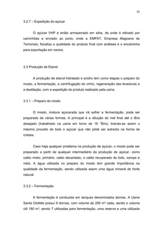 25
3.2.7 – Expedição do açúcar
O açúcar VHP é então armazenado em silos, de onde é retirado por
caminhões e enviado ao porto, onde a EMPAT, Empresa Alagoana de
Terminais, fiscaliza a qualidade do produto final com análises e o encaminha
para exportação em navios.
3.3 Produção de Etanol
A produção de etanol hidratado e anidro tem como etapas o preparo do
mosto, a fermentação, a centrifugação do vinho, regeneração das leveduras e
a destilação, com a expedição do produto realizado pela usina.
3.3.1 – Preparo do mosto
O mosto, mistura açucarada que irá sofrer a fermentação, pode ser
preparado de várias formas. A principal é a diluição do mel final até o Brix
desejado (trabalhado na usina em torno de 18 °Brix), tirando-se assim o
máximo proveito de todo o açúcar que não pôde ser extraído na forma de
cristais.
Caso haja qualquer problema na produção de açúcar, o mosto pode ser
preparado a partir de qualquer intermediário da produção de açúcar, como
caldo misto, primário, caldo decantado, o caldo recuperado do lodo, xarope e
méis. A água utilizada no preparo do mosto tem grande importância na
qualidade da fermentação, sendo utilizada assim uma água mineral de fonte
natural.
3.3.2 – Fermentação
A fermentação é conduzida em tanques denominados dornas. A Usina
Santa Clotilde possui 9 dornas, com volume de 200 m³ cada, sendo o volume
útil 180 m³, sendo 7 utilizadas para fermentação, uma reserva e uma utilizada
 