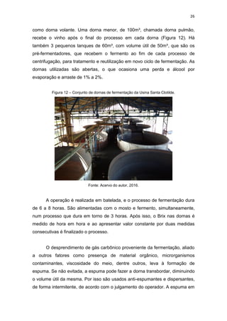 26
como dorna volante. Uma dorna menor, de 100m³, chamada dorna pulmão,
recebe o vinho após o final do processo em cada dorna (Figura 12). Há
também 3 pequenos tanques de 60m³, com volume útil de 50m³, que são os
pré-fermentadores, que recebem o fermento ao fim de cada processo de
centrifugação, para tratamento e reutilização em novo ciclo de fermentação. As
dornas utilizadas são abertas, o que ocasiona uma perda e álcool por
evaporação e arraste de 1% a 2%.
Figura 12 – Conjunto de dornas de fermentação da Usina Santa Clotilde.
Fonte: Acervo do autor, 2016.
A operação é realizada em batelada, e o processo de fermentação dura
de 6 a 8 horas. São alimentadas com o mosto e fermento, simultaneamente,
num processo que dura em torno de 3 horas. Após isso, o Brix nas dornas é
medido de hora em hora e ao apresentar valor constante por duas medidas
consecutivas é finalizado o processo.
O desprendimento de gás carbônico proveniente da fermentação, aliado
a outros fatores como presença de material orgânico, microrganismos
contaminantes, viscosidade do meio, dentre outros, leva à formação de
espuma. Se não evitada, a espuma pode fazer a dorna transbordar, diminuindo
o volume útil da mesma. Por isso são usados anti-espumantes e dispersantes,
de forma intermitente, de acordo com o julgamento do operador. A espuma em
 