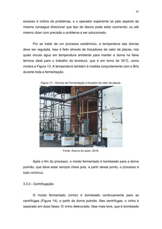 27
excesso é indício de problemas, e o operador experiente só pelo aspecto da
mesma consegue direcionar que tipo de desvio pode estar ocorrendo, ou até
mesmo dizer com precisão o problema a ser solucionado.
Por se tratar de um processo exotérmico, a temperatura das dornas
deve ser regulada. Isso é feito através de trocadores de calor de placas, nos
quais circula água em temperatura ambiente para manter a dorna na faixa
térmica ideal para o trabalho da levedura, que é em torno de 34°C, como
mostra a Figura 13. A temperatura também é medida conjuntamente com o Brix
durante toda a fermentação.
Figura 13 – Dornas de Fermentação e trocador de calor de placas.
Fonte: Acervo do autor, 2016.
Após o fim do processo, o mosto fermentado é bombeado para a dorna
pulmão, que deve estar sempre cheia pois, a partir desse ponto, o processo é
todo contínuo.
3.3.3 - Centrifugação
O mosto fermentado (vinho) é bombeado continuamente para as
centrífugas (Figura 14), a partir da dorna pulmão. Nas centrífugas, o vinho é
separado em duas fases: O vinho delevurado, fase mais leve, que é bombeado
 