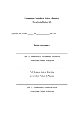 Processo de Produção de Açúcar e Etanol da
Usina Santa Clotilde S/A
Aprovado em: Maceió, ______ de _______________ de 2016
Banca examinadora
_________________________________________________________
Prof. Dr. João Nunes de Vasconcelos - Orientador
Universidade Federal de Alagoas
_________________________________________________________
Prof. Dr. Jorge José de Brito Silva
Universidade Federal de Alagoas
_________________________________________________________
Prof. Dr. José Edmundo Accioly de Souza
Universidade Federal de Alagoas
 