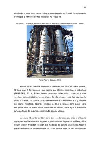 30
destilação e entra junto com o vinho no topo das colunas A e A1. As colunas de
destilação e retificação estão ilustradas na Figura 15.
Figura 15 – Colunas de destilação (esquerda) e retificação (direita) da Usina Santa Clotilde.
Fonte: Acervo do autor, 2016.
Nessa coluna também é retirado o chamado óleo fúsel em vários pontos.
O óleo fúsel é formado em sua maioria por álcoois isoamílico e isobutílico
(FERREIRA, 2013). Esses álcoois possuem baixo valor comercial e são
vendidos para a indústria de cosméticos. Se não retirado, esse óleo acumulado
altera a pressão na coluna, comprometendo seu funcionamento e a qualidade
do etanol hidratado. Quando retirado, o óleo é lavado com água, para
recuperar parte do etanol ainda misturado ao mesmo. Essa água é misturada
junto ao álcool de segunda, e reenviada à dorna volante.
A coluna B conta também com dois condensadores, onde é utilizada
água para resfriamento dos vapores e eliminação de impurezas voláteis, além
de um terceiro trocador de calor logo na saída da coluna, usado para fazer o
pré-aquecimento do vinho que vem da dorna volante, com os vapores quentes
 