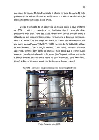 31
que saem da coluna. O etanol hidratado é retirado no topo da coluna B. Este
pode então ser comercializado, ou então enviado à coluna de desidratação
(coluna C) para obtenção do álcool anidro.
Devido à formação de um azeótropo na mistura etanol e água em torno
de 96%, o método convencional de destilação não é capaz de obter
graduações mais altas. Para isso faz-se necessário o uso de artifícios como a
utilização de um componente de arraste, normalmente o benzeno. Entretanto,
devido ao benzeno ser carcinogênico, este componente vem sendo substituído
por outros menos tóxicos (GOMIS, V., 2007). No caso da Santa Clotilde, utiliza-
se o ciclohexano. Com a adição do novo componente, forma-se um novo
azeótropo, ternário, com ponto de ebulição mais baixo que o etanol. Esse
azeótropo é então retirado no topo da coluna (azeótropo de mínimo), enquanto
o etanol é obtido em sua forma anidra na base da coluna, com 99,9 INPM.
(%p/p). A Figura 16 mostra as colunas de desidratação e recuperação.
Figura 16 – Colunas de recuperação (esquerda) e desidratação (direita)
Fonte: Acervo do autor, 2016.
 