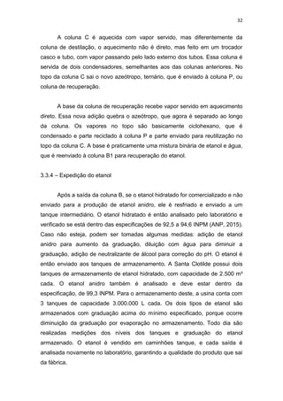 32
A coluna C é aquecida com vapor servido, mas diferentemente da
coluna de destilação, o aquecimento não é direto, mas feito em um trocador
casco e tubo, com vapor passando pelo lado externo dos tubos. Essa coluna é
servida de dois condensadores, semelhantes aos das colunas anteriores. No
topo da coluna C sai o novo azeótropo, ternário, que é enviado à coluna P, ou
coluna de recuperação.
A base da coluna de recuperação recebe vapor servido em aquecimento
direto. Essa nova adição quebra o azeótropo, que agora é separado ao longo
da coluna. Os vapores no topo são basicamente ciclohexano, que é
condensado e parte reciclado à coluna P e parte enviado para reutilização no
topo da coluna C. A base é praticamente uma mistura binária de etanol e água,
que é reenviado à coluna B1 para recuperação do etanol.
3.3.4 – Expedição do etanol
Após a saída da coluna B, se o etanol hidratado for comercializado e não
enviado para a produção de etanol anidro, ele é resfriado e enviado a um
tanque intermediário. O etanol hidratado é então analisado pelo laboratório e
verificado se está dentro das especificações de 92,5 a 94,6 INPM (ANP, 2015).
Caso não esteja, podem ser tomadas algumas medidas: adição de etanol
anidro para aumento da graduação, diluição com água para diminuir a
graduação, adição de neutralizante de álcool para correção do pH. O etanol é
então enviado aos tanques de armazenamento. A Santa Clotilde possui dois
tanques de armazenamento de etanol hidratado, com capacidade de 2.500 m³
cada. O etanol anidro também é analisado e deve estar dentro da
especificação, de 99,3 INPM. Para o armazenamento deste, a usina conta com
3 tanques de capacidade 3.000.000 L cada. Os dois tipos de etanol são
armazenados com graduação acima do mínimo especificado, porque ocorre
diminuição da graduação por evaporação no armazenamento. Todo dia são
realizadas medições dos níveis dos tanques e graduação do etanol
armazenado. O etanol é vendido em caminhões tanque, e cada saída é
analisada novamente no laboratório, garantindo a qualidade do produto que sai
da fábrica.
 