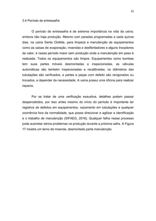 33
3.4 Período de entressafra
O período de entressafra é de extrema importância na vida da usina,
embora não haja produção. Mesmo com paradas programadas a cada quinze
dias, na usina Santa Clotilde, para limpeza e manutenção de equipamentos
como as caixas de evaporação, moendas e desfibriladores e alguns trocadores
de calor, é nesse período maior sem produção onde a manutenção em peso é
realizada. Todos os equipamentos são limpos. Equipamentos como bombas
tem suas partes móveis desmontadas e inspecionadas, as válvulas
automáticas são também inspecionadas e recalibradas, os diâmetros das
tubulações são verificados, e partes e peças com defeito são revigorados ou
trocados, a depender da necessidade. A usina possui uma oficina para realizar
reparos.
Por se tratar de uma verificação exaustiva, detalhes podem passar
despercebidos, por isso antes mesmo do início do período é importante ter
registros de defeitos em equipamentos, vazamento em tubulações e qualquer
ocorrência fora da normalidade, que possa direcionar e agilizar a identificação
e o trabalho de manutenção (SIFAEG, 2016). Qualquer falha nesse processo
pode acarretar sérios problemas na produção durante a próxima safra. A Figura
17 mostra um terno de moenda, desmontado parta manutenção.
 