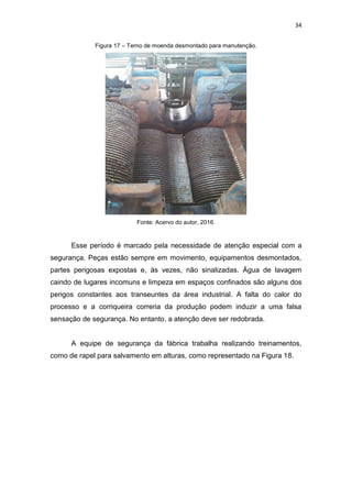 34
Figura 17 – Terno de moenda desmontado para manutenção.
Fonte: Acervo do autor, 2016.
Esse período é marcado pela necessidade de atenção especial com a
segurança. Peças estão sempre em movimento, equipamentos desmontados,
partes perigosas expostas e, às vezes, não sinalizadas. Água de lavagem
caindo de lugares incomuns e limpeza em espaços confinados são alguns dos
perigos constantes aos transeuntes da área industrial. A falta do calor do
processo e a corriqueira correria da produção podem induzir a uma falsa
sensação de segurança. No entanto, a atenção deve ser redobrada.
A equipe de segurança da fábrica trabalha realizando treinamentos,
como de rapel para salvamento em alturas, como representado na Figura 18.
 