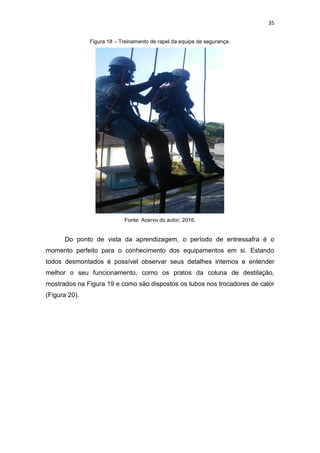 35
Figura 18 – Treinamento de rapel da equipe de segurança.
Fonte: Acervo do autor, 2016.
Do ponto de vista da aprendizagem, o período de entressafra é o
momento perfeito para o conhecimento dos equipamentos em si. Estando
todos desmontados é possível observar seus detalhes internos e entender
melhor o seu funcionamento, como os pratos da coluna de destilação,
mostrados na Figura 19 e como são dispostos os tubos nos trocadores de calor
(Figura 20).
 