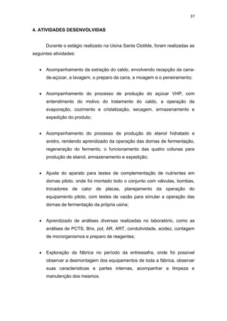 37
4. ATIVIDADES DESENVOLVIDAS
Durante o estágio realizado na Usina Santa Clotilde, foram realizadas as
seguintes atividades:
 Acompanhamento da extração do caldo, envolvendo recepção da cana-
de-açúcar, a lavagem, o preparo da cana, a moagem e o peneiramento;
 Acompanhamento do processo de produção do açúcar VHP, com
entendimento do motivo do tratamento do caldo, a operação da
evaporação, cozimento e cristalização, secagem, armazenamento e
expedição do produto;
 Acompanhamento do processo de produção do etanol hidratado e
anidro, rendendo aprendizado da operação das dornas de fermentação,
regeneração do fermento, o funcionamento das quatro colunas para
produção de etanol, armazenamento e expedição;
 Ajuste do aparato para testes de complementação de nutrientes em
dornas piloto, onde foi montado todo o conjunto com válvulas, bombas,
trocadores de calor de placas, planejamento da operação do
equipamento piloto, com testes de vazão para simular a operação das
dornas de fermentação da própria usina;
 Aprendizado de análises diversas realizadas no laboratório, como as
análises de PCTS, Brix, pol, AR, ART, condutividade, acidez, contagem
de microrganismos e preparo de reagentes;
 Exploração da fábrica no período da entressafra, onde foi possível
observar a desmontagem dos equipamentos de toda a fábrica, observar
suas características e partes internas, acompanhar a limpeza e
manutenção dos mesmos.
 