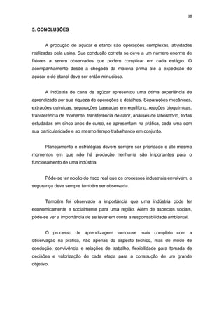 38
5. CONCLUSÕES
A produção de açúcar e etanol são operações complexas, atividades
realizadas pela usina. Sua condução correta se deve a um número enorme de
fatores a serem observados que podem complicar em cada estágio. O
acompanhamento desde a chegada da matéria prima até a expedição do
açúcar e do etanol deve ser então minucioso.
A indústria de cana de açúcar apresentou uma ótima experiência de
aprendizado por sua riqueza de operações e detalhes. Separações mecânicas,
extrações químicas, separações baseadas em equilíbrio, reações bioquímicas,
transferência de momento, transferência de calor, análises de laboratório, todas
estudadas em cinco anos de curso, se apresentam na prática, cada uma com
sua particularidade e ao mesmo tempo trabalhando em conjunto.
Planejamento e estratégias devem sempre ser prioridade e até mesmo
momentos em que não há produção nenhuma são importantes para o
funcionamento de uma indústria.
Pôde-se ter noção do risco real que os processos industriais envolvem, e
segurança deve sempre também ser observada.
Também foi observado a importância que uma indústria pode ter
economicamente e socialmente para uma região. Além de aspectos sociais,
pôde-se ver a importância de se levar em conta a responsabilidade ambiental.
O processo de aprendizagem tornou-se mais completo com a
observação na prática, não apenas do aspecto técnico, mas do modo de
condução, convivência e relações de trabalho, flexibilidade para tomada de
decisões e valorização de cada etapa para a construção de um grande
objetivo.
 