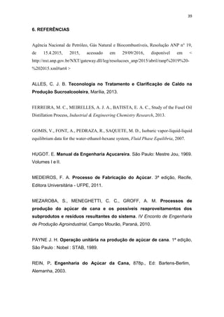 39
6. REFERÊNCIAS
Agência Nacional de Petróleo, Gás Natural e Biocombustíveis, Resolução ANP n° 19,
de 15.4.2015, 2015, acessado em 29/09/2016, disponível em <
http://nxt.anp.gov.br/NXT/gateway.dll/leg/resolucoes_anp/2015/abril/ranp%2019%20-
%202015.xml#art4 >
ALLES, C. J. B. Teconologia no Tratamento e Clarificação de Caldo na
Produção Sucroalcooleira, Marília, 2013.
FERREIRA, M. C., MEIRELLES, A. J. A., BATISTA, E. A. C., Study of the Fusel Oil
Distillation Process, Industrial & Engineering Chemistry Research, 2013.
GOMIS, V., FONT, A., PEDRAZA, R., SAQUETE, M. D., Isobaric vapor-liquid-liquid
equilibrium data for the water-ethanol-hexane system, Fluid Phase Equilibria, 2007.
HUGOT. E. Manual da Engenharia Açucareira. São Paulo: Mestre Jou, 1969.
Volumes I e II.
MEDEIROS, F. A. Processo de Fabricação do Açúcar. 3ª edição, Recife,
Editora Universitária - UFPE, 2011.
MEZAROBA, S., MENEGHETTI, C. C., GROFF, A. M. Processos de
produção do açúcar de cana e os possíveis reaproveitamentos dos
subprodutos e resíduos resultantes do sistema. IV Enconto de Engenharia
de Produção Agroindustrial, Campo Mourão, Paraná, 2010.
PAYNE J. H. Operação unitária na produção de açúcar de cana. 1ª edição,
São Paulo : Nobel : STAB, 1989.
REIN, P. Engenharia do Açúcar da Cana, 878p., Ed: Bartens-Berlim,
Alemanha, 2003.
 