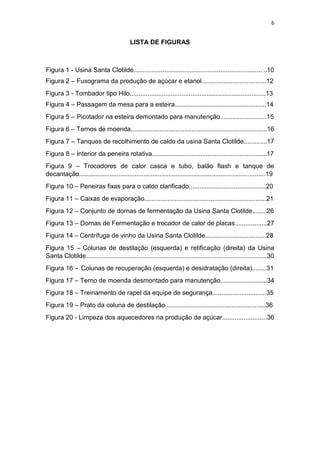 6
LISTA DE FIGURAS
Figura 1 - Usina Santa Clotilde....................................................................... ..10
Figura 2 – Fuxograma da produção de açúcar e etanol....................................12
Figura 3 - Tombador tipo Hilo............................................................................13
Figura 4 – Passagem da mesa para a esteira...................................................14
Figura 5 – Picotador na esteira demontado para manutenção..........................15
Figura 6 – Ternos de moenda............................................................................16
Figura 7 – Tanques de recolhimento de caldo da usina Santa Clotilde.............17
Figura 8 – Interior da peneira rotativa................................................................17
Figura 9 – Trocadores de calor casca e tubo, balão flash e tanque de
decantação........................................................................................................19
Figura 10 – Peneiras fixas para o caldo clarificado...........................................20
Figura 11 – Caixas de evaporação....................................................................21
Figura 12 – Conjunto de dornas de fermentação da Usina Santa Clotilde........26
Figura 13 – Dornas de Fermentação e trocador de calor de placas..................27
Figura 14 – Centrífuga de vinho da Usina Santa Clotilde..................................28
Figura 15 – Colunas de destilação (esquerda) e retificação (direita) da Usina
Santa Clotilde.....................................................................................................30
Figura 16 – Colunas de recuperação (esquerda) e desidratação (direita)........31
Figura 17 – Terno de moenda desmontado para manutenção..........................34
Figura 18 – Treinamento de rapel da equipe de segurança..............................35
Figura 19 – Prato da coluna de destilação........................................................36
Figura 20 - Limpeza dos aquecedores na produção de açúcar.........................36
 