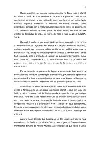 9
Outros produtos da indústria sucroenergética no Brasil são o etanol
hidratado e anidro e a bioeletricidade. O etanol a partir da cana é um
combustível renovável, e sua utilização como combustível em automóveis
minimiza impactos ambientais. O consumo de etanol hidratado pelos
automóveis, somado com a mistura atual obrigatória de etanol na gasolina, de
27%, reduziu a emissão de GEE (gases de efeito estufa) em mais de 300
milhões de toneladas de CO2eq de março de 2003 a maio de 2015. (UNICA,
2015).
O etanol é produzido por fermentação, processo anaeróbio onde ocorre
a transformação de açúcares em etanol e CO2 por leveduras. Portanto,
qualquer produto que contenha açúcar contitui-se de matéria prima para o
etanol (SANTOS, 2008). Na indústria pode ser utilizado o caldo de cana, o mel
final, esgotado após a produção de açúcar ou qualquer intermediário, como
caldo clarificado, xarope mel rico ou mistura desses, devido a problemas no
processo de açúcar ou de acordo com a demanda do mercado por mais ou
menos etanol.
Por se tratar de um processo biológico, a fermentação deve atender a
necessidade da levedura, com relação a temperatura, pH, assepsia e presença
de nutrientes. Por isso, um controle ótimo de cada uma dessas variáveis deve
ser realizado para obter-se um produto final de qualidade (SANTOS, 2008).
A destlação é a etapa de separação do etanol após a fermentação, mas
devido à formação de um azeótropo na mistura etanol e água em torno de
96%, o método convencional de destilação não é capaz de obter graduações
mais altas. Para isso faz-se necessário o uso de artifícios como a utilização de
um componente de arraste. No caso da destilaria anexa à Santa Clotilde, o
componente utilizado é o ciclohexano. Com a adição do novo componente,
forma-se um novo azeótropo, ternário, com ponto de ebulição mais baixo que o
do etanol. Esse azeótropo é então retirado no topo da coluna (azeótropo de
mínimo).
A usina Santa Clotilde S.A. localiza-se em Rio Largo, na Fazenda Pau
Amarelo s/n. Foi fundada por Alfredo Oiticica, com origem na Cooperativa dos
Plantadores de Cana do Vale do Mundaú. As edificações do que hoje é a Usina
 