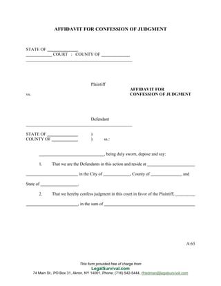 This form provided free of charge from
LegalSurvival.com
74 Main St., PO Box 31, Akron, NY 14001, Phone: (716) 542-5444, rfriedman@legalsurvival.com
AFFIDAVIT FOR CONFESSION OF JUDGMENT
STATE OF
COURT : COUNTY OF
_________________________________________________
Plaintiff
AFFIDAVIT FOR
vs. CONFESSION OF JUDGMENT
Defendant
_________________________________________________
STATE OF )
COUNTY OF ) ss.:
, being duly sworn, depose and say:
1. That we are the Defendants in this action and reside at
in the City of , County of and
State of .
2. That we hereby confess judgment in this court in favor of the Plaintiff,
, in the sum of
A:63
 