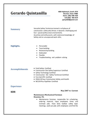 Gerardo Quintanilla
4034 Highway6, South #714
Houston,Texas 77082
Home (281)-506-7103
Cell (281)- 492-4119
jqmq1023@gmail.com
Summary Versatile Safety Technician trained in all phases of
construction safety who thrives in dynamic challenging and
fast – paced professional environments.
Assertive and enthusiastic, with extensive knowledge of
Safety and an unsurpassed work ethic.
Highlights.  Personable
 Team building
 Relationship building
 Dedicated
 Flexible
 Troubleshooting and problem solving
Accomplishments
Experience
♦ Field Safety Certified
♦ Construction Site Safety Supervisor Certified
♦ Safety Technology Certified
♦ Construction Site Safety Technician Certified
♦ First Aid CPR Certified
♦ OSHA 30 hour Construction Safety and Health
♦ NCCER Plus Pipefitter Certified
KBR
May 2007 to Current
Maintenance Mechanical Foreman
Houston, TX.
 Maintenance foreman, responsible for scheduling,
ordering material, input employees times and
estimate jobs. Have daily toolbox safety topic
meetings, walk out jobs with employees and find the
 