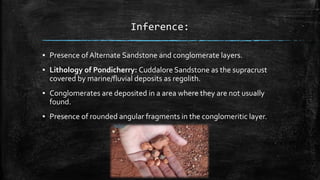 Inference:
▪ Presence ofAlternate Sandstone and conglomerate layers.
▪ Lithology of Pondicherry: Cuddalore Sandstone as the supracrust
covered by marine/fluvial deposits as regolith.
▪ Conglomerates are deposited in a area where they are not usually
found.
▪ Presence of rounded angular fragments in the conglomeritic layer.
 