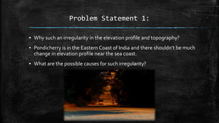Problem Statement 1:
▪ Why such an irregularity in the elevation profile and topography?
▪ Pondicherry is in the Eastern Coast of India and there shouldn’t be much
change in elevation profile near the sea coast.
▪ What are the possible causes for such irregularity?
 