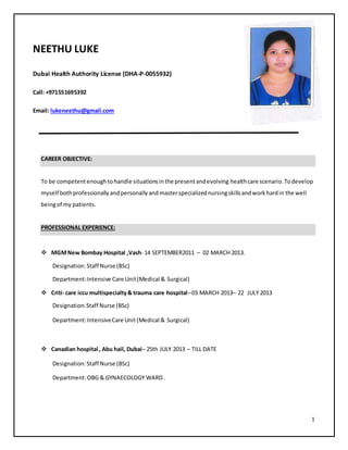 1
NEETHU LUKE
Dubai Health Authority License (DHA-P-0055932)
Call: +971551695392
Email: lukeneethu@gmail.com
CAREER OBJECTIVE:
To be competentenoughtohandle situationsinthe presentandevolving healthcare scenario.Todevelop
myself bothprofessionallyandpersonallyandmasterspecializednursingskillsandworkhardin the well
beingof my patients.
PROFESSIONAL EXPERIENCE:
 MGMNew Bombay Hospital ,Vash- 14 SEPTEMBER2011 – 02 MARCH 2013.
Designation:Staff Nurse (BSc)
Department:Intensive Care Unit(Medical & Surgical)
 Criti- care iccu multispecialty& trauma care hospital–03 MARCH 2013– 22 JULY 2013
Designation:Staff Nurse (BSc)
Department:IntensiveCare Unit (Medical & Surgical)
 Canadian hospital , Abu hail, Dubai– 25th JULY 2013 – TILL DATE
Designation:Staff Nurse (BSc)
Department:OBG & GYNAECOLOGY WARD.
 