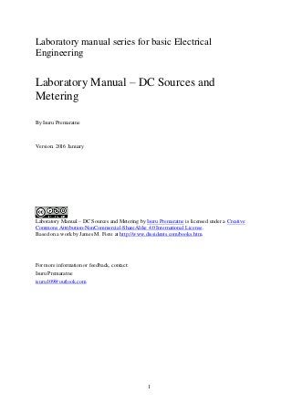 1
Laboratory manual series for basic Electrical
Engineering
Laboratory Manual – DC Sources and
Metering
By Isuru Premaratne
Version: 2016 January
Laboratory Manual – DC Sources and Metering by Isuru Premaratne is licensed under a Creative
Commons Attribution-NonCommercial-ShareAlike 4.0 International License.
Based on a work by James M. Fiore at http://www.dissidents.com/books.htm.
For more information or feedback, contact:
Isuru Premaratne
isuru109@outlook.com
 