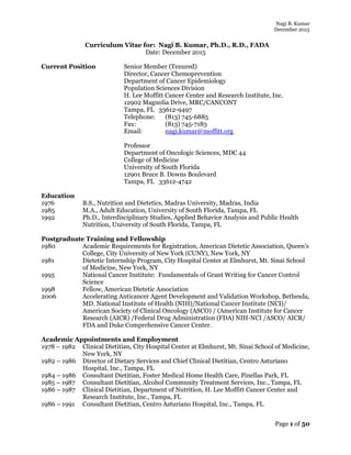 Nagi B. Kumar
December 2015
Page 1 of 50
Curriculum Vitae for: Nagi B. Kumar, Ph.D., R.D., FADA
Date: December 2015
Current Position Senior Member (Tenured)
Director, Cancer Chemoprevention
Department of Cancer Epidemiology
Population Sciences Division
H. Lee Moffitt Cancer Center and Research Institute, Inc.
12902 Magnolia Drive, MRC/CANCONT
Tampa, FL 33612-9497
Telephone: (813) 745-6885
Fax: (813) 745-7183
Email: nagi.kumar@moffitt.org
Professor
Department of Oncologic Sciences, MDC 44
College of Medicine
University of South Florida
12901 Bruce B. Downs Boulevard
Tampa, FL 33612-4742
Education
1976 B.S., Nutrition and Dietetics, Madras University, Madras, India
1985 M.A., Adult Education, University of South Florida, Tampa, FL
1992 Ph.D., Interdisciplinary Studies, Applied Behavior Analysis and Public Health
Nutrition, University of South Florida, Tampa, FL
Postgraduate Training and Fellowship
1980 Academic Requirements for Registration, American Dietetic Association, Queen’s
College, City University of New York (CUNY), New York, NY
1981 Dietetic Internship Program, City Hospital Center at Elmhurst, Mt. Sinai School
of Medicine, New York, NY
1995 National Cancer Institute: Fundamentals of Grant Writing for Cancer Control
Science
1998 Fellow, American Dietetic Association
2006 Accelerating Anticancer Agent Development and Validation Workshop, Bethesda,
MD. National Institute of Health (NIH)/National Cancer Institute (NCI)/
American Society of Clinical Oncology (ASCO) / (American Institute for Cancer
Research (AICR) /Federal Drug Administration (FDA) NIH-NCI /ASCO/ AICR/
FDA and Duke Comprehensive Cancer Center.
Academic Appointments and Employment
1978 – 1982 Clinical Dietitian, City Hospital Center at Elmhurst, Mt. Sinai School of Medicine,
New York, NY
1982 – 1986 Director of Dietary Services and Chief Clinical Dietitian, Centro Asturiano
Hospital, Inc., Tampa, FL
1984 – 1986 Consultant Dietitian, Foster Medical Home Health Care, Pinellas Park, FL
1985 – 1987 Consultant Dietitian, Alcohol Community Treatment Services, Inc., Tampa, FL
1986 – 1987 Clinical Dietitian, Department of Nutrition, H. Lee Moffitt Cancer Center and
Research Institute, Inc., Tampa, FL
1986 – 1991 Consultant Dietitian, Centro Asturiano Hospital, Inc., Tampa, FL
 