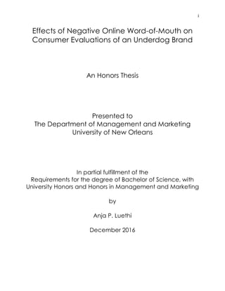 i
Effects of Negative Online Word-of-Mouth on
Consumer Evaluations of an Underdog Brand
An Honors Thesis
Presented to
The Department of Management and Marketing
University of New Orleans
In partial fulfillment of the
Requirements for the degree of Bachelor of Science, with
University Honors and Honors in Management and Marketing
by
Anja P. Luethi
December 2016
 