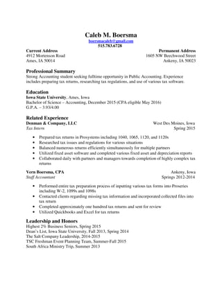 Caleb M. Boersma
boersmacaleb@gmail.com
515.783.6728
Current Address Permanent Address
4912 Mortenson Road 1605 NW Beechwood Street
Ames, IA 50014 Ankeny, IA 50023
Professional Summary
Strong Accounting student seeking fulltime opportunity in Public Accounting. Experience
includes preparing tax returns, researching tax regulations, and use of various tax software.
Education
Iowa State University, Ames, Iowa
Bachelor of Science – Accounting, December 2015 (CPA eligible May 2016)
G.P.A. – 3.93/4.00
Related Experience
Denman & Company, LLC West Des Moines, Iowa
Tax Intern Spring 2015
• Prepared tax returns in Prosystems including 1040, 1065, 1120, and 1120s
• Researched tax issues and regulations for various situations
• Balanced numerous returns efficiently simultaneously for multiple partners
• Utilized fixed asset software and completed various fixed asset and depreciation reports
• Collaborated daily with partners and managers towards completion of highly complex tax
returns
Vern Boersma, CPA Ankeny, Iowa
Staff Accountant Springs 2012-2014
• Performed entire tax preparation process of inputting various tax forms into Proseries
including W-2, 1099s and 1098s
• Contacted clients regarding missing tax information and incorporated collected files into
tax return
• Completed approximately one hundred tax returns and sent for review
• Utilized Quickbooks and Excel for tax returns
Leadership and Honors
Highest 2% Business Seniors, Spring 2015
Dean’s List, Iowa State University, Fall 2013, Spring 2014
The Salt Company Leadership, 2014-2015
TSC Freshman Event Planning Team, Summer-Fall 2015
South Africa Ministry Trip, Summer 2013
 