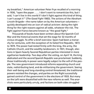 my breakfast,” American volunteer Peter Frye recalled of a morning
in 1936, “open the paper . . . . I don’t want to romanticize this, but I
said, ‘I can’t live in this world if I don’t fight against this kind of thing.
I can’t accept it‘” (The Good Fight 1983). The actions of the Abraham
Lincoln Brigade—the name taken on by the American volunteers—
quickly developed into an icon of radical activism: doing the right
thing for the right reasons against all odds, whatever the risk. The
fight against Franco became known as “the good fight.”
	 Thousands of books have been written about the Spanish Civil
War and the historical events that set the stage for 32 months of
vicious struggle. To offer a brief overview: Spain had been a monar-
chy for centuries, with the exception of its failed first Republic, 1873
to 1874. The power had rested firmly with the king, the army, the
Catholic Church, and the wealthy landowners. In 1931, though, elec-
tions in Spain heavily favored Republican parties interested in more
egalitarian leadership. Two days after the voting, on April 14, the king
abdicated and the second Spanish Republic was proclaimed. Suddenly,
those traditionally in power were legally subject to the will of the peo-
ple. The new government introduced reforms separating church and
state, redistributing land, and de-militarizing the government. Seeing
their well-being and long-standing control threatened, the traditional
powers resisted the changes, and parties on the Right successfully
gained control of the government in the elections of 1933. But many
on the Left were dissatisfied with the new reforms as well. The anar-
chists were particularly unruly, and factions on both sides struggled
10
 