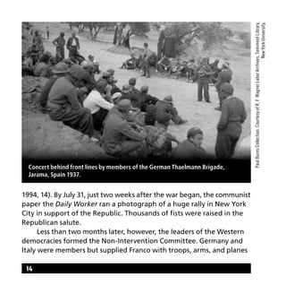 14
1994, 14). By July 31, just two weeks after the war began, the communist
paper the Daily Worker ran a photograph of a huge rally in New York
City in support of the Republic. Thousands of fists were raised in the
Republican salute.
	 Less than two months later, however, the leaders of the Western
democracies formed the Non-Intervention Committee. Germany and
Italy were members but supplied Franco with troops, arms, and planes
PaulBurnsCollection.CourtesyofR.F.WagnerLaborArchives,TamimentLibrary,
NewYorkUniversity.
Concert behind front lines by members of the German Thaelmann Brigade,
Jarama, Spain 1937.
 