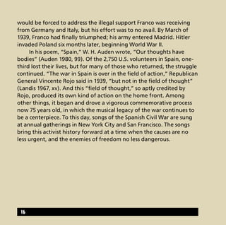 would be forced to address the illegal support Franco was receiving
from Germany and Italy, but his effort was to no avail. By March of
1939, Franco had finally triumphed; his army entered Madrid. Hitler
invaded Poland six months later, beginning World War II.
	 In his poem, “Spain,” W. H. Auden wrote, “Our thoughts have
bodies” (Auden 1980, 99). Of the 2,750 U.S. volunteers in Spain, one-
third lost their lives, but for many of those who returned, the struggle
continued. “The war in Spain is over in the field of action,” Republican
General Vincente Rojo said in 1939, “but not in the field of thought”
(Landis 1967, xv). And this “field of thought,” so aptly credited by
Rojo, produced its own kind of action on the home front. Among
other things, it began and drove a vigorous commemorative process
now 75 years old, in which the musical legacy of the war continues to
be a centerpiece. To this day, songs of the Spanish Civil War are sung
at annual gatherings in New York City and San Francisco. The songs
bring this activist history forward at a time when the causes are no
less urgent, and the enemies of freedom no less dangerous.
16
 