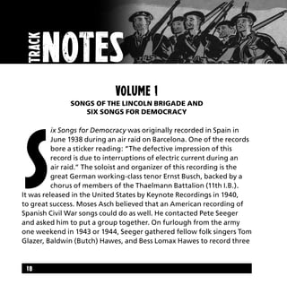18
Volume 1
Songs of the Lincoln Brigade and
Six Songs for Democracy
S
ix Songs for Democracy was originally recorded in Spain in
June 1938 during an air raid on Barcelona. One of the records
bore a sticker reading: “The defective impression of this
record is due to interruptions of electric current during an
air raid.” The soloist and organizer of this recording is the
great German working-class tenor Ernst Busch, backed by a
chorus of members of the Thaelmann Battalion (11th I.B.).
It was released in the United States by Keynote Recordings in 1940,
to great success. Moses Asch believed that an American recording of
Spanish Civil War songs could do as well. He contacted Pete Seeger
and asked him to put a group together. On furlough from the army
one weekend in 1943 or 1944, Seeger gathered fellow folk singers Tom
Glazer, Baldwin (Butch) Hawes, and Bess Lomax Hawes to record three
track
nOtes
 