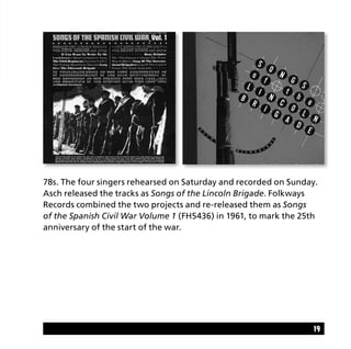 19
78s. The four singers rehearsed on Saturday and recorded on Sunday.
Asch released the tracks as Songs of the Lincoln Brigade. Folkways
Records combined the two projects and re-released them as Songs
of the Spanish Civil War Volume 1 (FH5436) in 1961, to mark the 25th
anniversary of the start of the war.
 